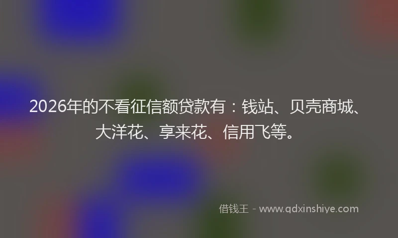 2026年的不看征信额贷款有：钱站、贝壳商城、大洋花、享来花、信用飞等。