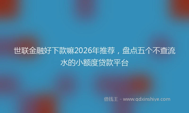 世联金融好下款嘛2026年推荐,盘点五个不查流水的小额度贷款平台