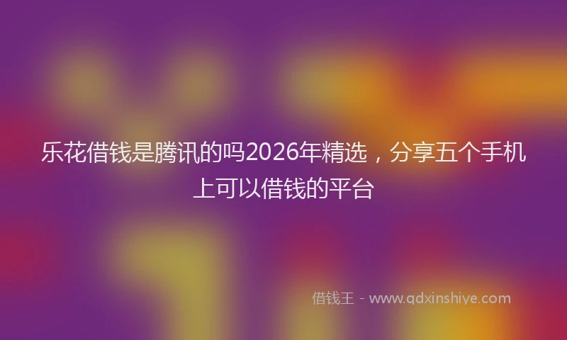 乐花借钱是腾讯的吗2026年精选，分享五个手机上可以借钱的平台