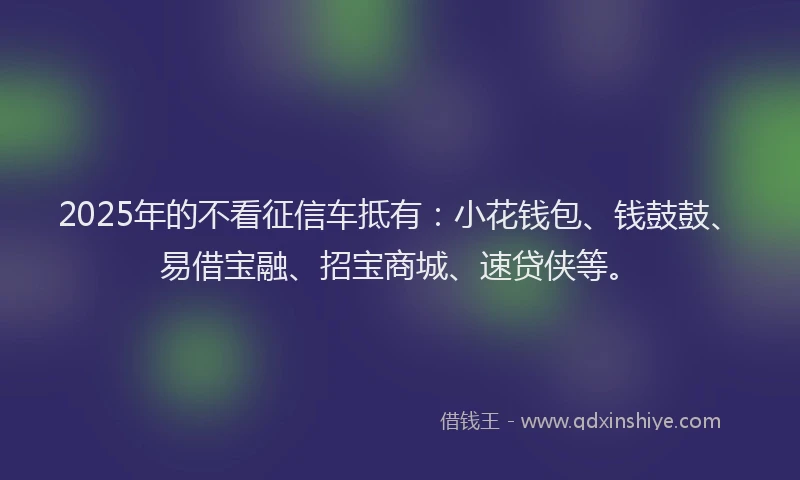 2025年的不看征信车抵有：小花钱包、钱鼓鼓、易借宝融、招宝商城、速贷侠等。