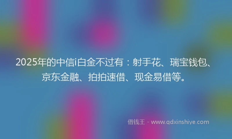 2025年的中信i白金不过有：射手花、瑞宝钱包、京东金融、拍拍速借、现金易借等。