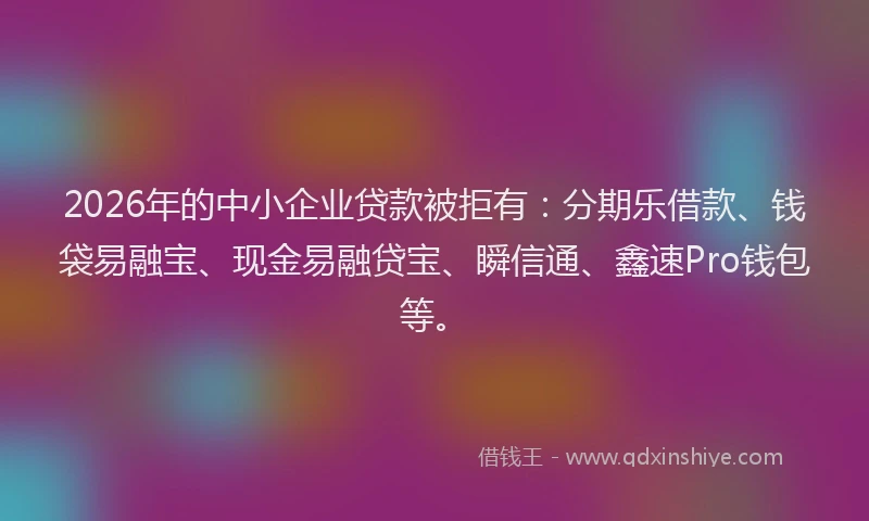 2026年的中小企业贷款被拒有：分期乐借款、钱袋易融宝、现金易融贷宝、瞬信通、鑫速Pro钱包等。