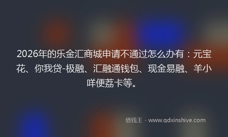 2026年的乐金汇商城申请不通过怎么办有：元宝花、你我贷-极融、汇融通钱包、现金易融、羊小咩便荔卡等。