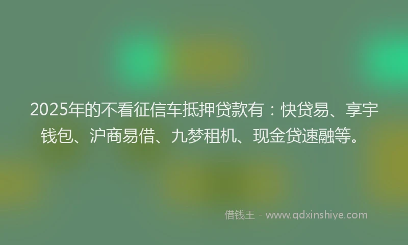 2025年的不看征信车抵押贷款有：快贷易、享宇钱包、沪商易借、九梦租机、现金贷速融等。