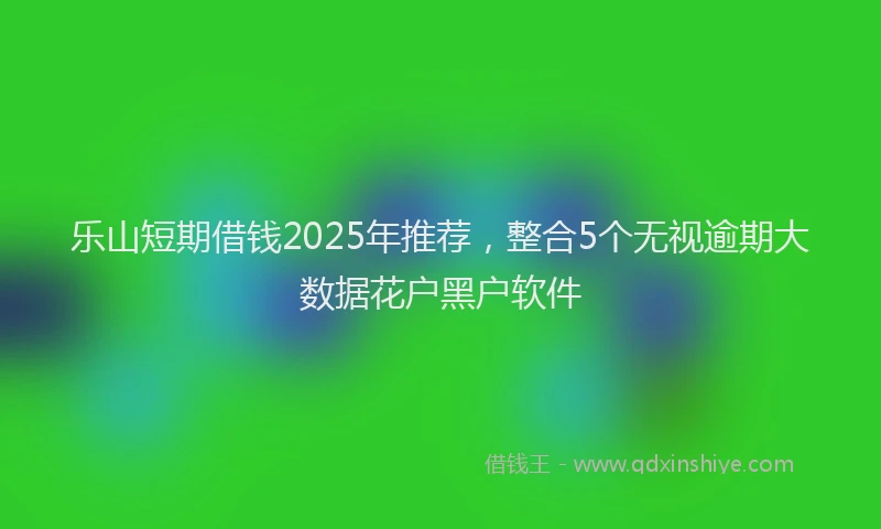 乐山短期借钱2025年推荐，整合5个无视逾期大数据花户黑户软件