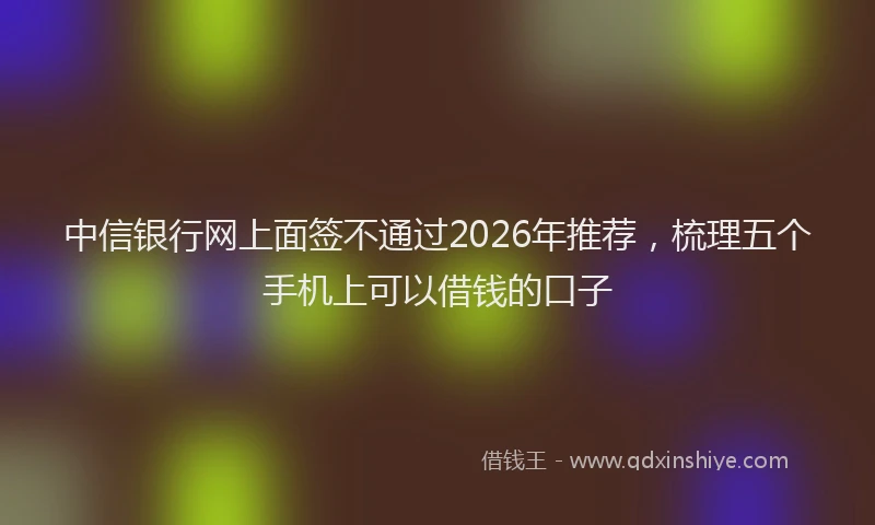 中信银行网上面签不通过2026年推荐，梳理五个手机上可以借钱的口子