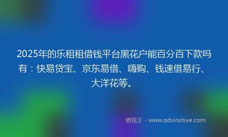 2025年的乐租租借钱平台黑花户能百分百下款吗有：快易贷宝、京东易借、嗨购、钱速借易行、大洋花等。