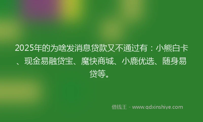 2025年的为啥发消息贷款又不通过有：小熊白卡、现金易融贷宝、魔快商城、小鹿优选、随身易贷等。