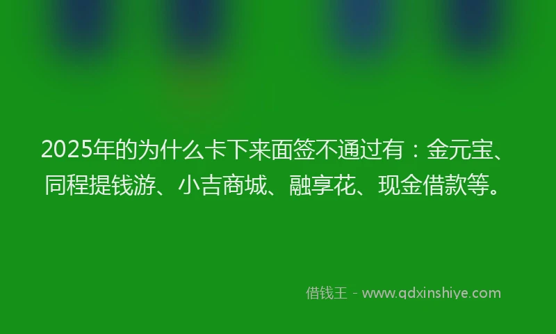 2025年的为什么卡下来面签不通过有：金元宝、同程提钱游、小吉商城、融享花、现金借款等。