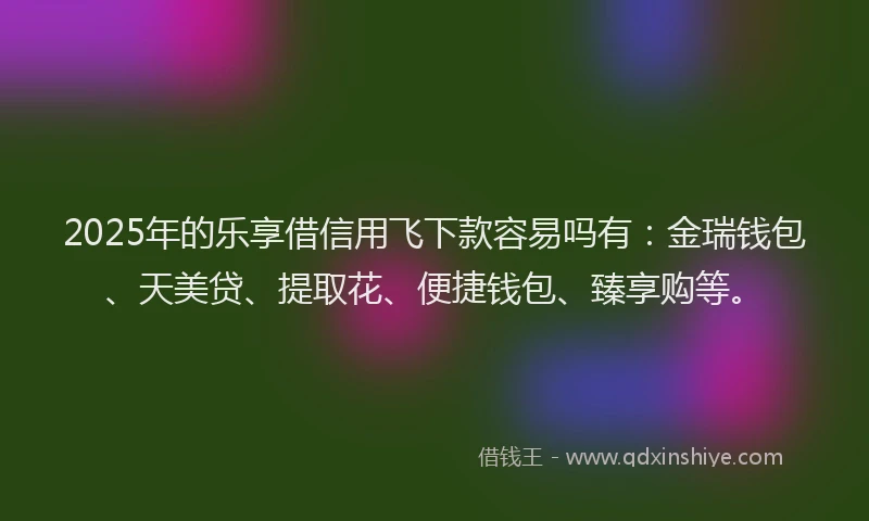 2025年的乐享借信用飞下款容易吗有：金瑞钱包、天美贷、提取花、便捷钱包、臻享购等。