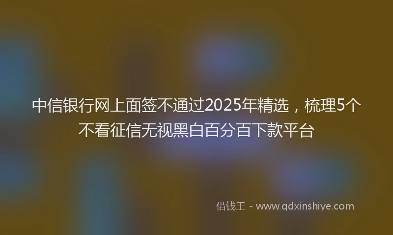 中信银行网上面签不通过2025年精选，梳理5个不看征信无视黑白百分百下款平台