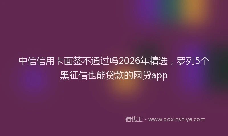 中信信用卡面签不通过吗2026年精选，罗列5个黑征信也能贷款的网贷app