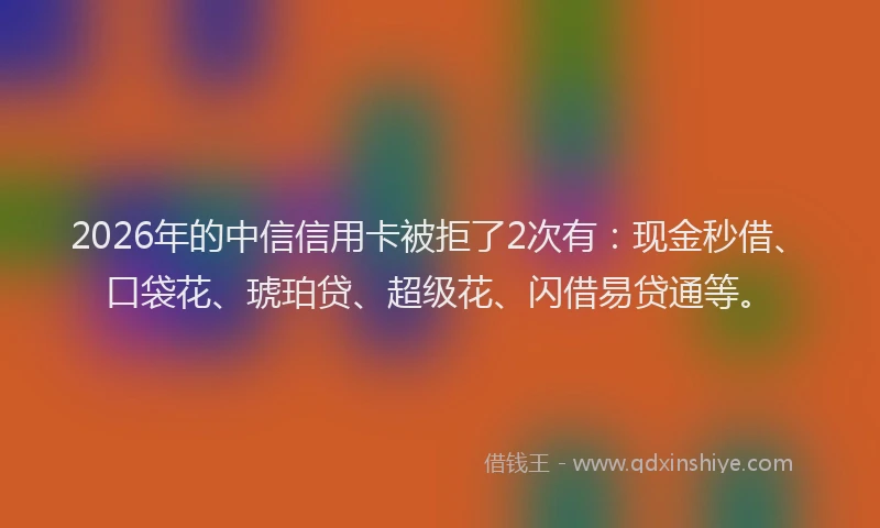 2026年的中信信用卡被拒了2次有：现金秒借、口袋花、琥珀贷、超级花、闪借易贷通等。