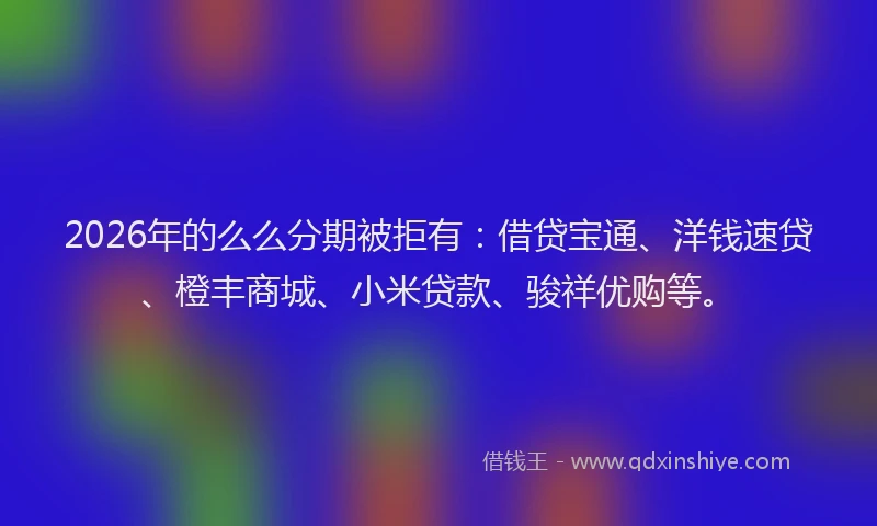 2026年的么么分期被拒有：借贷宝通、洋钱速贷、橙丰商城、小米贷款、骏祥优购等。