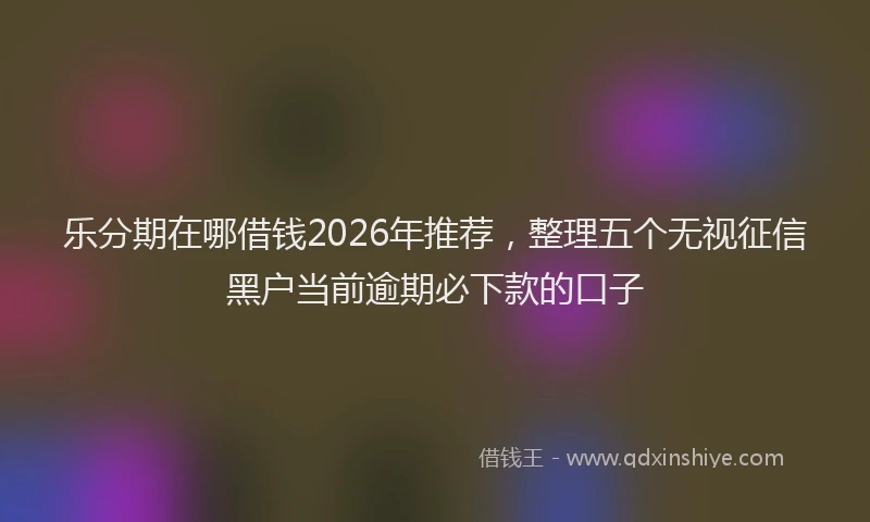 乐分期在哪借钱2026年推荐，整理五个无视征信黑户当前逾期必下款的口子