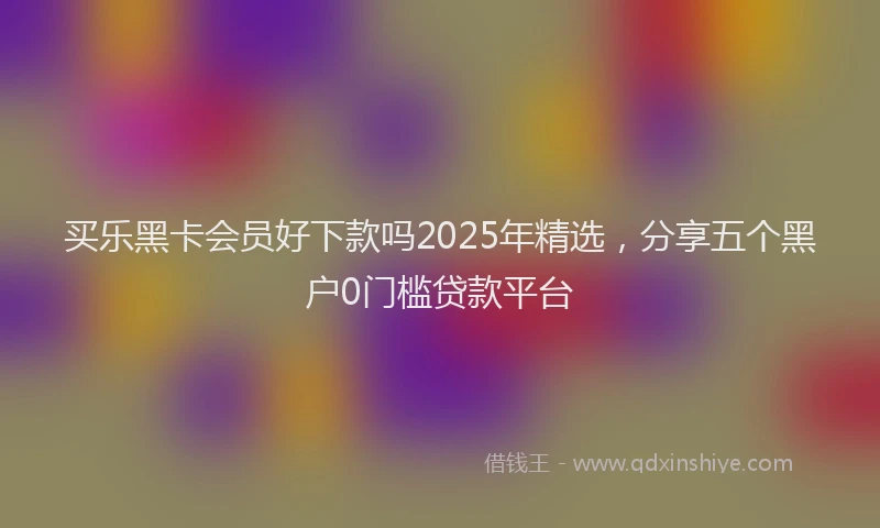 买乐黑卡会员好下款吗2025年精选，分享五个黑户0门槛贷款平台