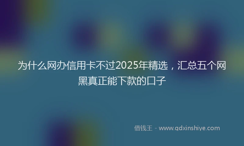 为什么网办信用卡不过2025年精选,汇总五个网黑真正能下款的口子