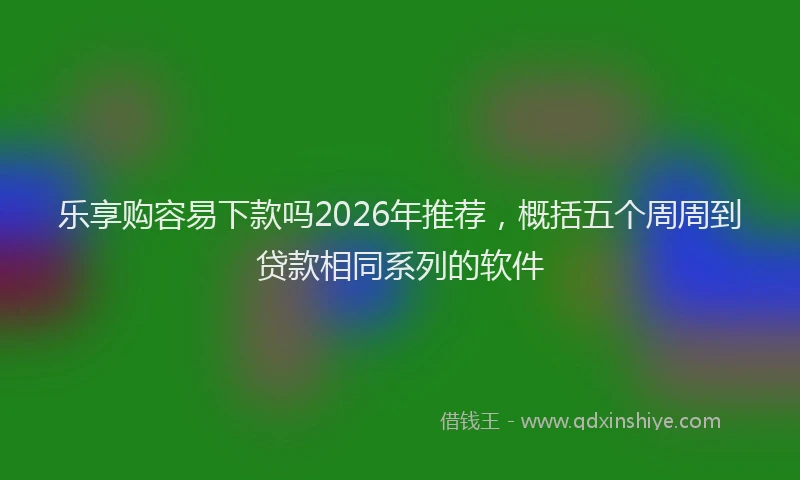 乐享购容易下款吗2026年推荐,概括五个周周到贷款相同系列的软件