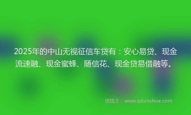 2025年的中山无视征信车贷有：安心易贷、现金流速融、现金蜜蜂、随信花、现金贷易借融等。