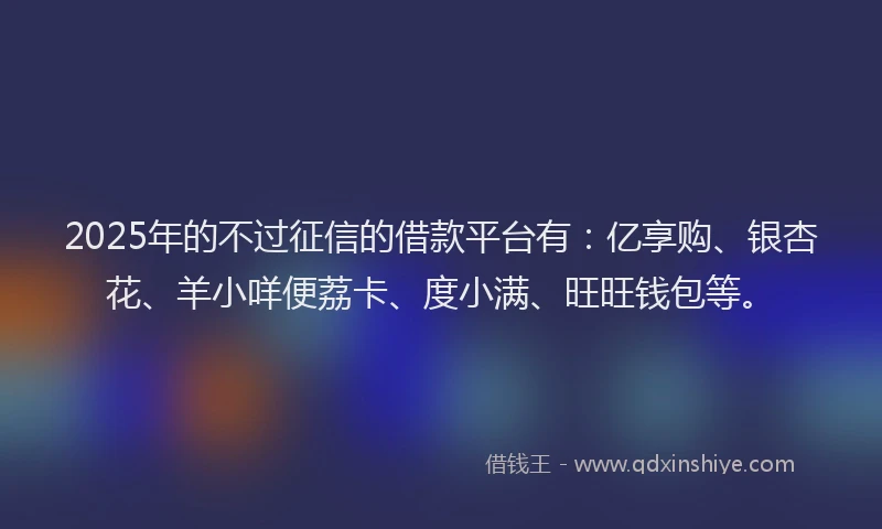 2025年的不过征信的借款平台有:亿享购、银杏花、羊小咩便荔卡、度小满、旺旺钱包等。