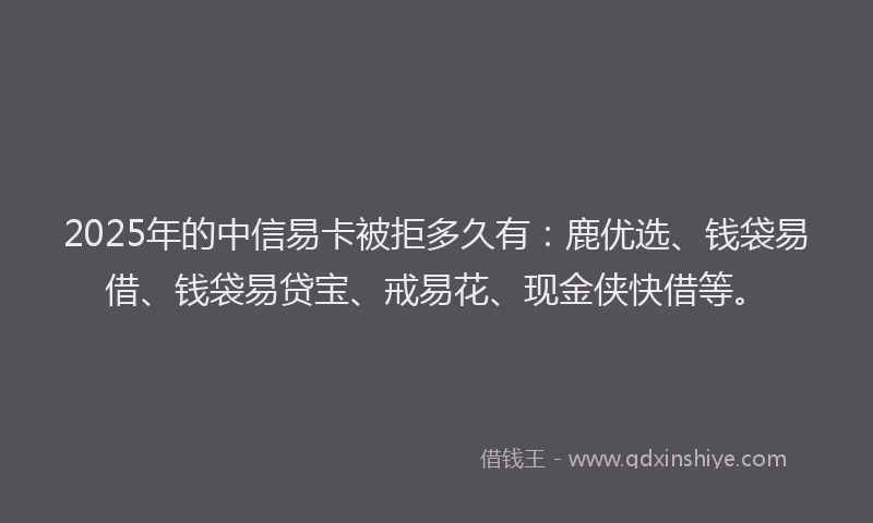 2025年的中信易卡被拒多久有：鹿优选、钱袋易借、钱袋易贷宝、戒易花、现金侠快借等。
