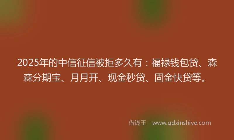 2025年的中信征信被拒多久有:福禄钱包贷、森森分期宝、月月开、现金秒贷、固金快贷等。