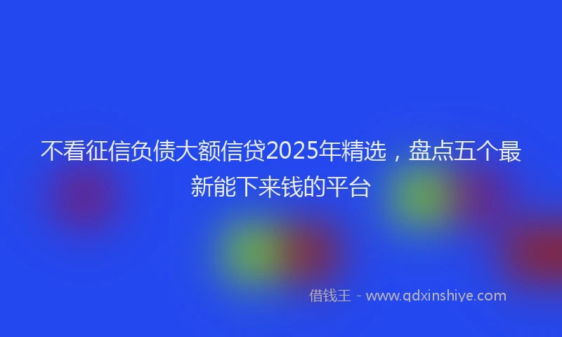 不看征信负债大额信贷2025年精选，盘点五个最新能下来钱的平台