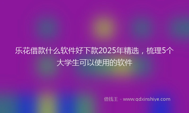 乐花借款什么软件好下款2025年精选，梳理5个大学生可以使用的软件