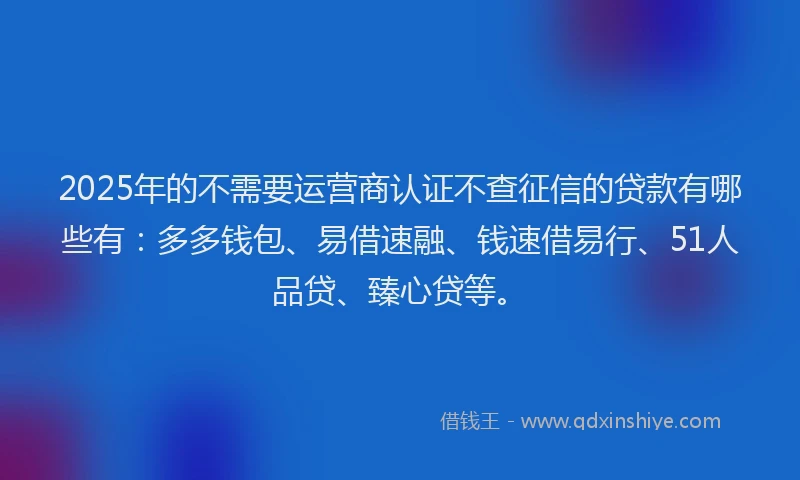 2025年的不需要运营商认证不查征信的贷款有哪些有：多多钱包、易借速融、钱速借易行、51人品贷、臻心贷等。