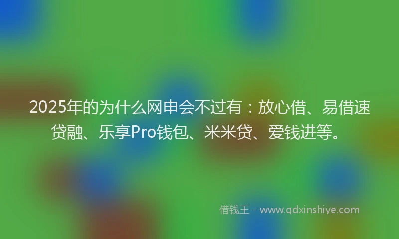 2025年的为什么网申会不过有：放心借、易借速贷融、乐享Pro钱包、米米贷、爱钱进等。