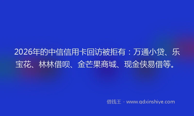 2026年的中信信用卡回访被拒有：万通小贷、乐宝花、林林借呗、金芒果商城、现金侠易借等。