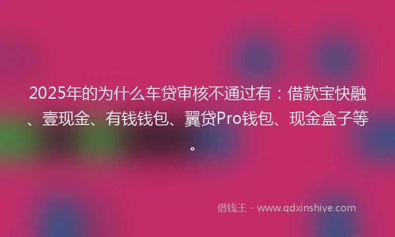 2025年的为什么车贷审核不通过有:借款宝快融、壹现金、有钱钱包、翼贷Pro钱包、现金盒子等。