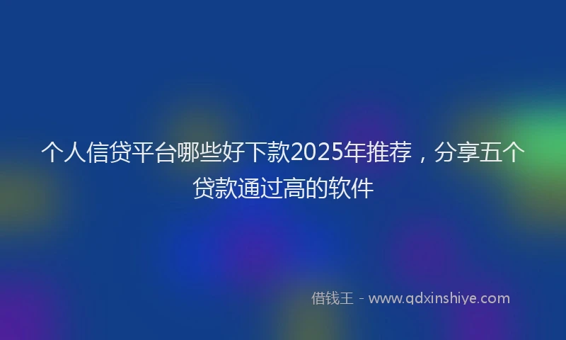 个人信贷平台哪些好下款2025年推荐，分享五个贷款通过高的软件