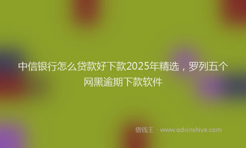中信银行怎么贷款好下款2025年精选，罗列五个网黑逾期下款软件