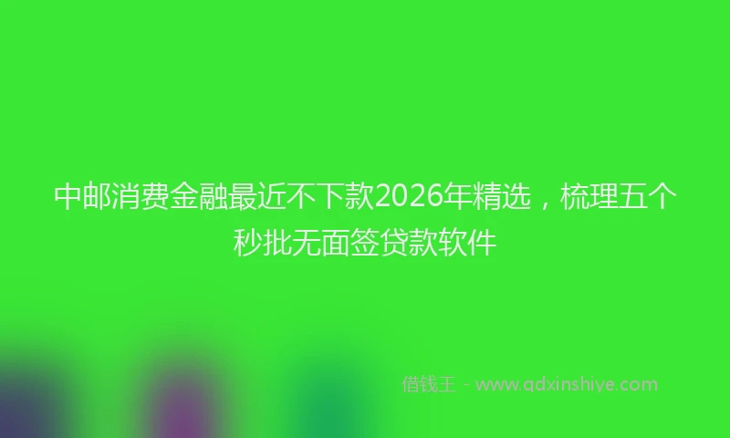 中邮消费金融最近不下款2026年精选，梳理五个秒批无面签贷款软件