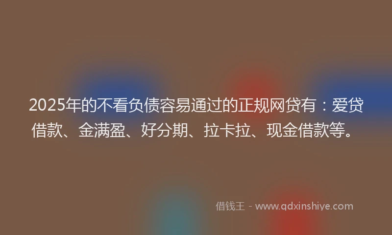2025年的不看负债容易通过的正规网贷有：爱贷借款、金满盈、好分期、拉卡拉、现金借款等。