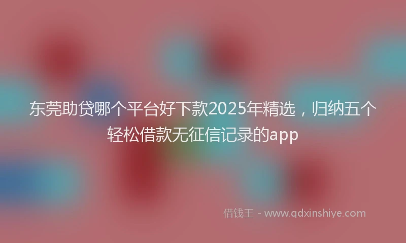 东莞助贷哪个平台好下款2025年精选，归纳五个轻松借款无征信记录的app