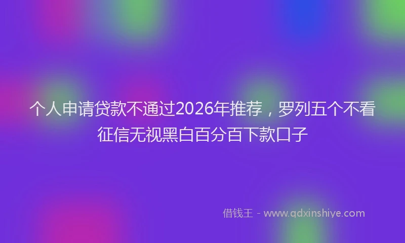个人申请贷款不通过2026年推荐,罗列五个不看征信无视黑白百分百下款口子