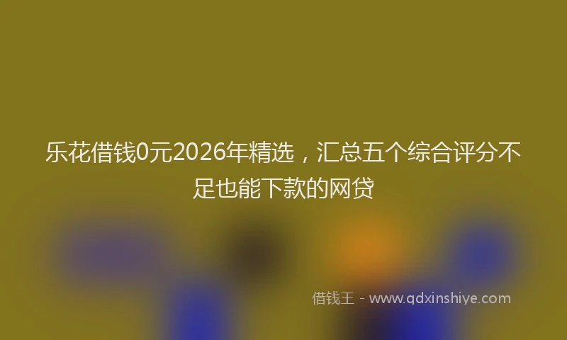 乐花借钱0元2026年精选，汇总五个综合评分不足也能下款的网贷