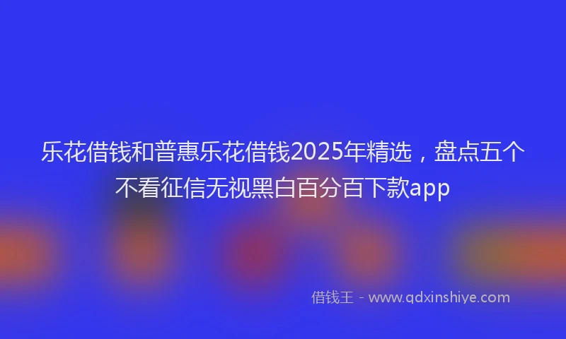 乐花借钱和普惠乐花借钱2025年精选，盘点五个不看征信无视黑白百分百下款app