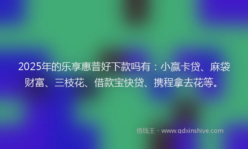 2025年的乐享惠普好下款吗有：小赢卡贷、麻袋财富、三枝花、借款宝快贷、携程拿去花等。