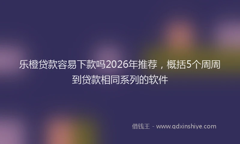 乐橙贷款容易下款吗2026年推荐，概括5个周周到贷款相同系列的软件