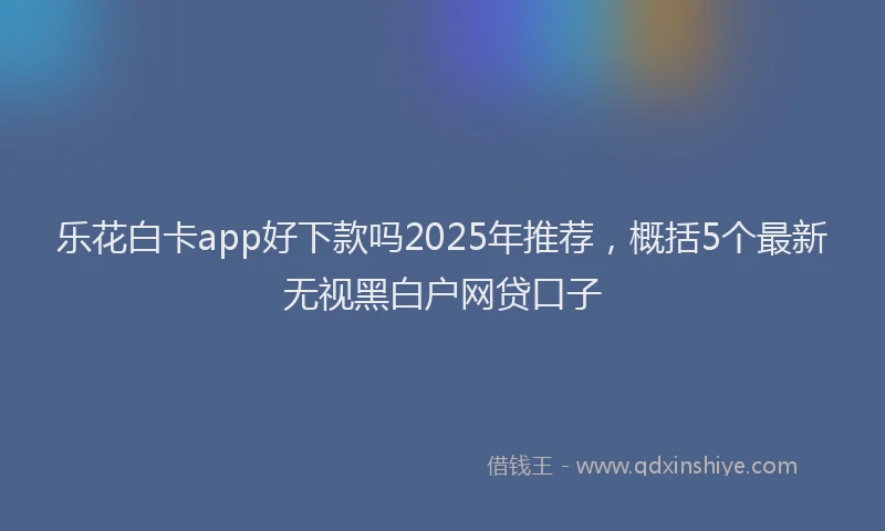 乐花白卡app好下款吗2025年推荐,概括5个最新无视黑白户网贷口子