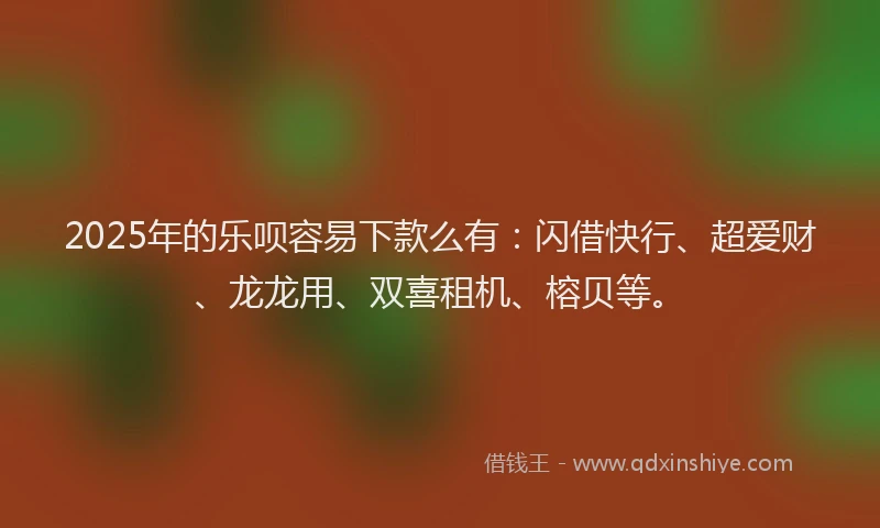 2025年的乐呗容易下款么有：闪借快行、超爱财、龙龙用、双喜租机、榕贝等。