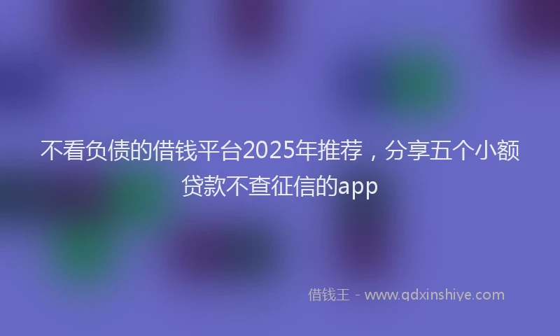不看负债的借钱平台2025年推荐，分享五个小额贷款不查征信的app