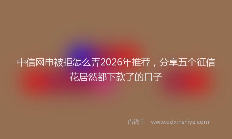 中信网申被拒怎么弄2026年推荐，分享五个征信花居然都下款了的口子