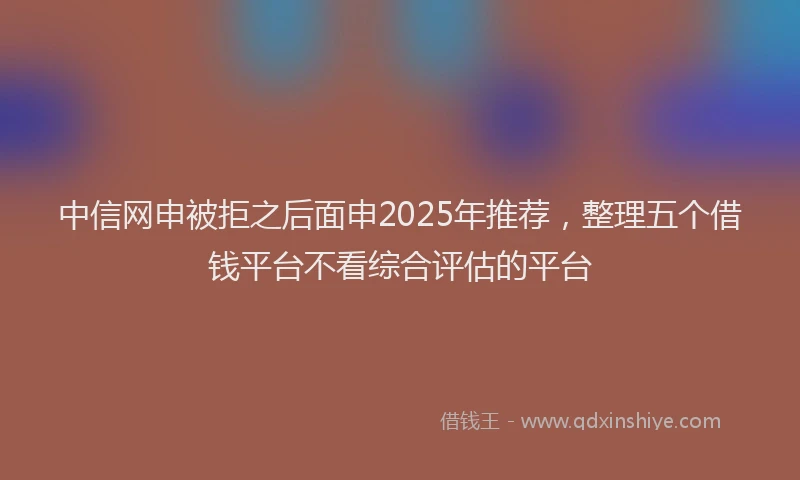 中信网申被拒之后面申2025年推荐，整理五个借钱平台不看综合评估的平台