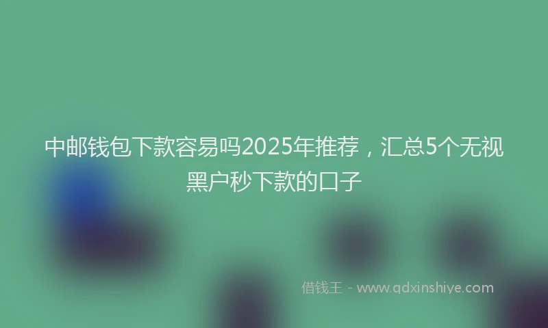 中邮钱包下款容易吗2025年推荐，汇总5个无视黑户秒下款的口子