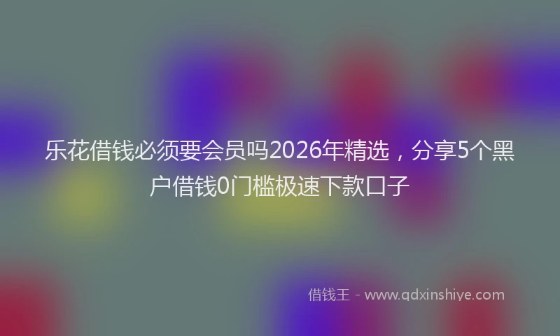 乐花借钱必须要会员吗2026年精选,分享5个黑户借钱0门槛极速下款口子