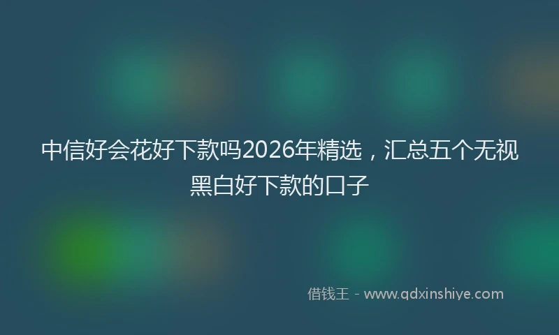中信好会花好下款吗2026年精选，汇总五个无视黑白好下款的口子